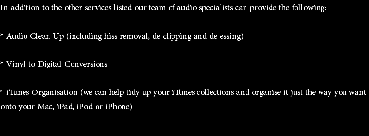 In addition to the other services listed our team of audio specialists can provide the following: * Audio Clean Up (including hiss removal, de-clipping and de-essing) * Vinyl to Digital Conversions * iTunes Organisation (we can help tidy up your iTunes collections and organise it just the way you want onto your Mac, iPad, iPod or iPhone) 