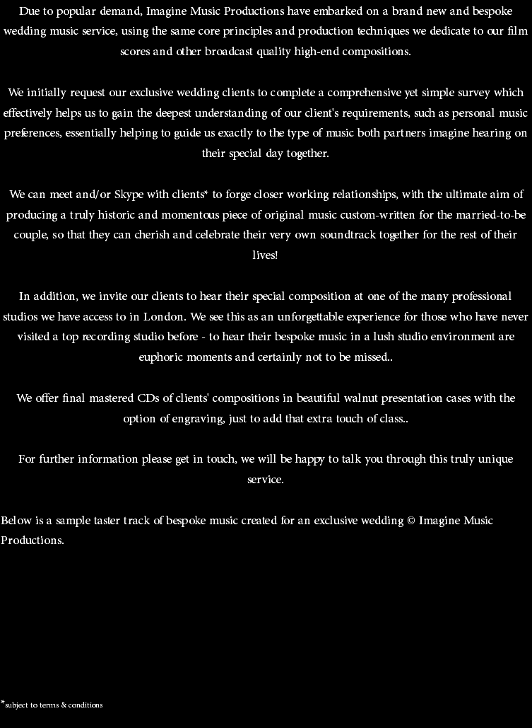 Due to popular demand, Imagine Music Productions have embarked on a brand new and bespoke wedding music service, using the same core principles and production techniques we dedicate to our film scores and other broadcast quality high-end compositions. We initially request our exclusive wedding clients to complete a comprehensive yet simple survey which effectively helps us to gain the deepest understanding of our client's requirements, such as personal music preferences, essentially helping to guide us exactly to the type of music both partners imagine hearing on their special day together. We can meet and/or Skype with clients* to forge closer working relationships, with the ultimate aim of producing a truly historic and momentous piece of original music custom-written for the married-to-be couple, so that they can cherish and celebrate their very own soundtrack together for the rest of their lives! In addition, we invite our clients to hear their special composition at one of the many professional studios we have access to in London. We see this as an unforgettable experience for those who have never visited a top recording studio before - to hear their bespoke music in a lush studio environment are euphoric moments and certainly not to be missed.. We offer final mastered CDs of clients' compositions in beautiful walnut presentation cases with the option of engraving, just to add that extra touch of class.. For further information please get in touch, we will be happy to talk you through this truly unique service. Below is a sample taster track of bespoke music created for an exclusive wedding © Imagine Music Productions. *subject to terms & conditions 