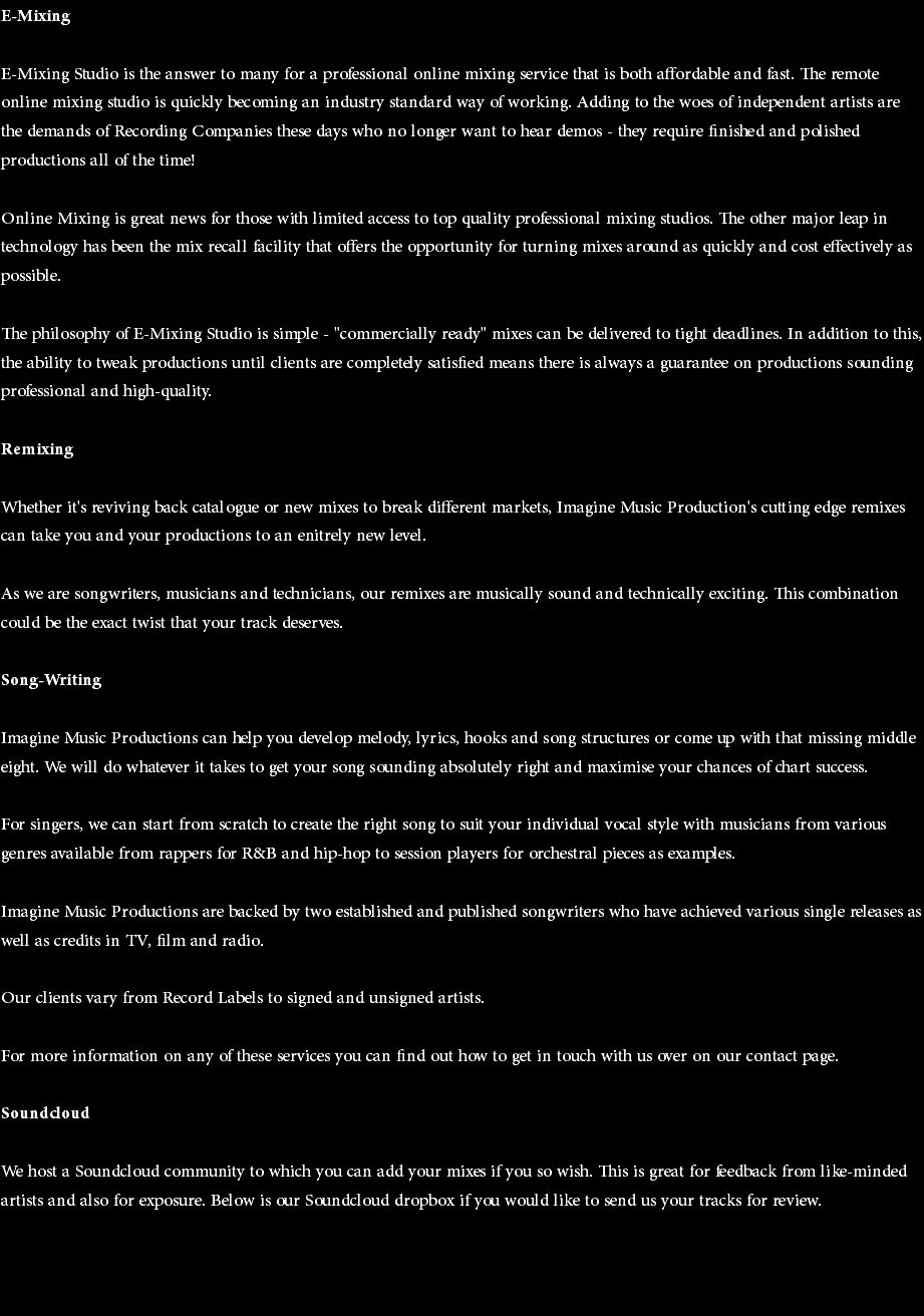 E-Mixing E-Mixing Studio is the answer to many for a professional online mixing service that is both affordable and fast. The remote online mixing studio is quickly becoming an industry standard way of working. Adding to the woes of independent artists are the demands of Recording Companies these days who no longer want to hear demos - they require finished and polished productions all of the time! Online Mixing is great news for those with limited access to top quality professional mixing studios. The other major leap in technology has been the mix recall facility that offers the opportunity for turning mixes around as quickly and cost effectively as possible. The philosophy of E-Mixing Studio is simple - "commercially ready" mixes can be delivered to tight deadlines. In addition to this, the ability to tweak productions until clients are completely satisfied means there is always a guarantee on productions sounding professional and high-quality. Remixing Whether it's reviving back catalogue or new mixes to break different markets, Imagine Music Production's cutting edge remixes can take you and your productions to an enitrely new level. As we are songwriters, musicians and technicians, our remixes are musically sound and technically exciting. This combination could be the exact twist that your track deserves. Song-Writing Imagine Music Productions can help you develop melody, lyrics, hooks and song structures or come up with that missing middle eight. We will do whatever it takes to get your song sounding absolutely right and maximise your chances of chart success. For singers, we can start from scratch to create the right song to suit your individual vocal style with musicians from various genres available from rappers for R&B and hip-hop to session players for orchestral pieces as examples. Imagine Music Productions are backed by two established and published songwriters who have achieved various single releases as well as credits in TV, film and radio. Our clients vary from Record Labels to signed and unsigned artists. For more information on any of these services you can find out how to get in touch with us over on our contact page. Soundcloud We host a Soundcloud community to which you can add your mixes if you so wish. This is great for feedback from like-minded artists and also for exposure. Below is our Soundcloud dropbox if you would like to send us your tracks for review. 