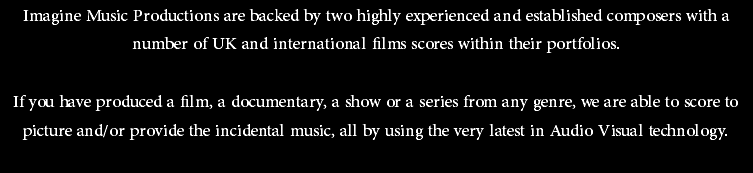 Imagine Music Productions are backed by two highly experienced and established composers with a number of UK and international films scores within their portfolios. If you have produced a film, a documentary, a show or a series from any genre, we are able to score to picture and/or provide the incidental music, all by using the very latest in Audio Visual technology.