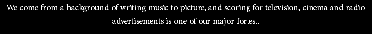 We come from a background of writing music to picture, and scoring for television, cinema and radio advertisements is one of our major fortes..