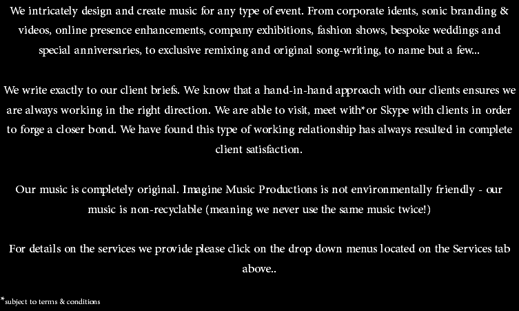 We intricately design and create music for any type of event. From corporate idents, sonic branding & videos, online presence enhancements, company exhibitions, fashion shows, bespoke weddings and special anniversaries, to exclusive remixing and original song-writing, to name but a few... We write exactly to our client briefs. We know that a hand-in-hand approach with our clients ensures we are always working in the right direction. We are able to visit, meet with*or Skype with clients in order to forge a closer bond. We have found this type of working relationship has always resulted in complete client satisfaction. Our music is completely original. Imagine Music Productions is not environmentally friendly - our music is non-recyclable (meaning we never use the same music twice!) For details on the services we provide please click on the drop down menus located on the Services tab above.. *subject to terms & conditions