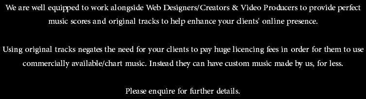 We are well equipped to work alongside Web Designers/Creators & Video Producers to provide perfect music scores and original tracks to help enhance your clients' online presence. Using original tracks negates the need for your clients to pay huge licencing fees in order for them to use commercially available/chart music. Instead they can have custom music made by us, for less. Please enquire for further details. 